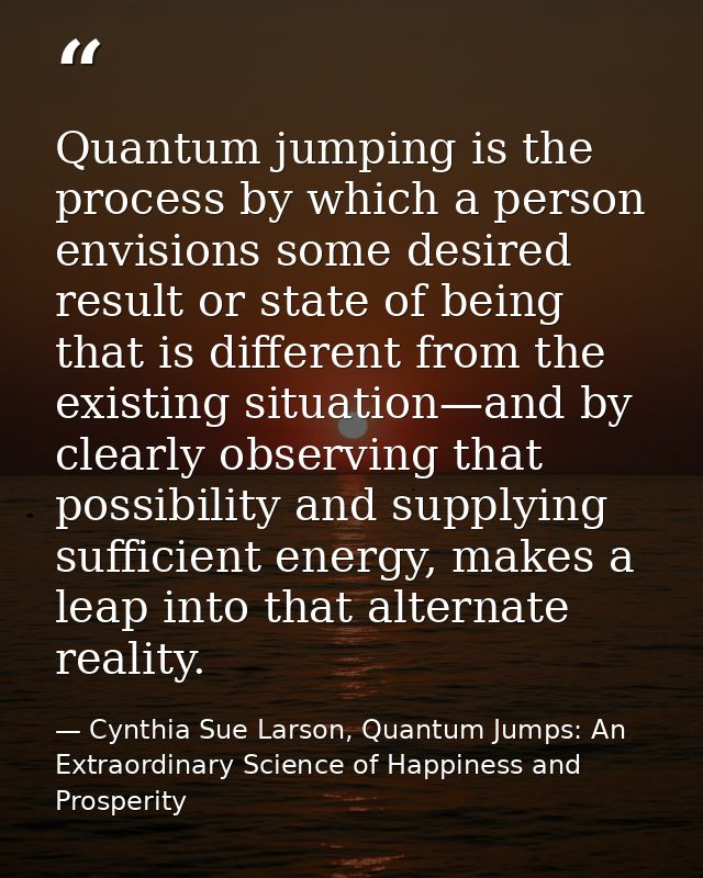 Quantum jumping is the process by which a person envisions some desired result or state of being that is different from  — Cynthia Sue Larson, Quantum Jumps: An Extraordinary Science of Happiness and Prosperity