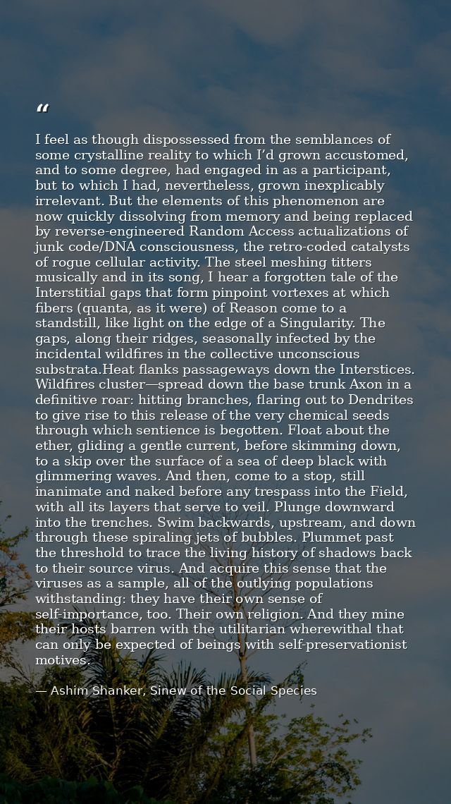I feel as though dispossessed from the semblances of some crystalline reality to which I’d grown accustomed, and to some — Ashim Shanker, Sinew of the Social Species