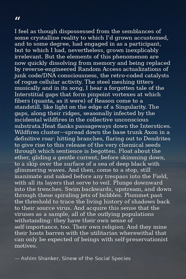 I feel as though dispossessed from the semblances of some crystalline reality to which I’d grown accustomed, and to some — Ashim Shanker, Sinew of the Social Species