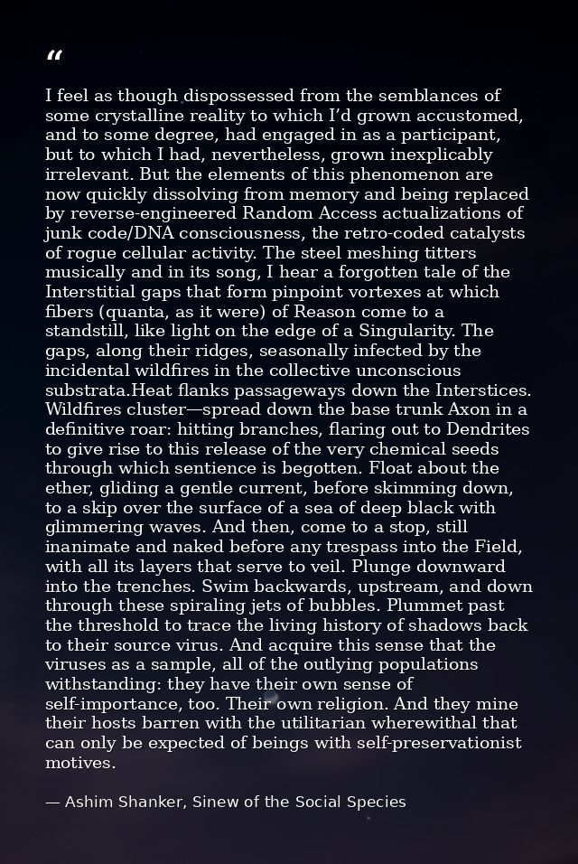 I feel as though dispossessed from the semblances of some crystalline reality to which I’d grown accustomed, and to some — Ashim Shanker, Sinew of the Social Species