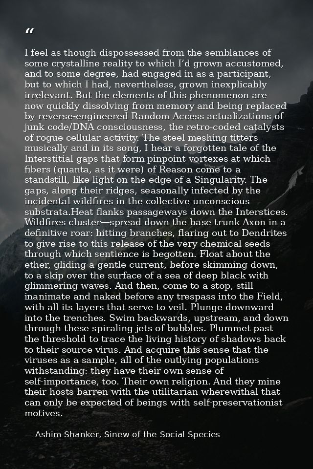 I feel as though dispossessed from the semblances of some crystalline reality to which I’d grown accustomed, and to some — Ashim Shanker, Sinew of the Social Species