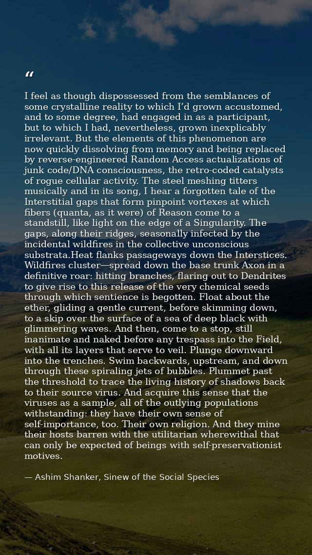 I feel as though dispossessed from the semblances of some crystalline reality to which I’d grown accustomed, and to some — Ashim Shanker, Sinew of the Social Species