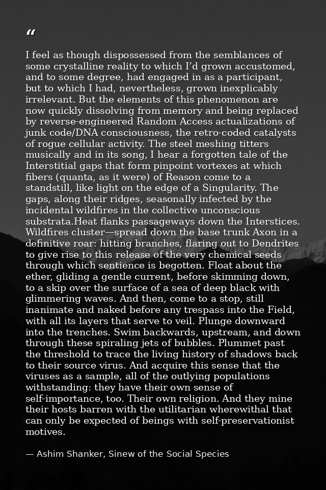 I feel as though dispossessed from the semblances of some crystalline reality to which I’d grown accustomed, and to some — Ashim Shanker, Sinew of the Social Species