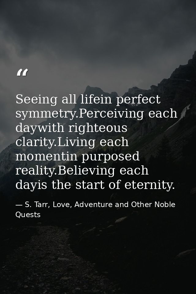 Seeing all lifein perfect symmetry.Perceiving each daywith righteous clarity.Living each momentin purposed reality.Belie — S. Tarr, Love, Adventure and Other Noble Quests