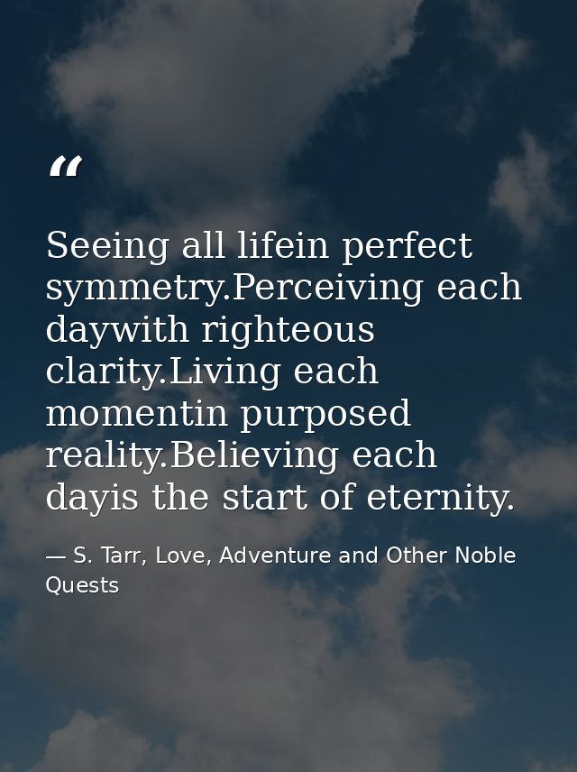 Seeing all lifein perfect symmetry.Perceiving each daywith righteous clarity.Living each momentin purposed reality.Belie — S. Tarr, Love, Adventure and Other Noble Quests