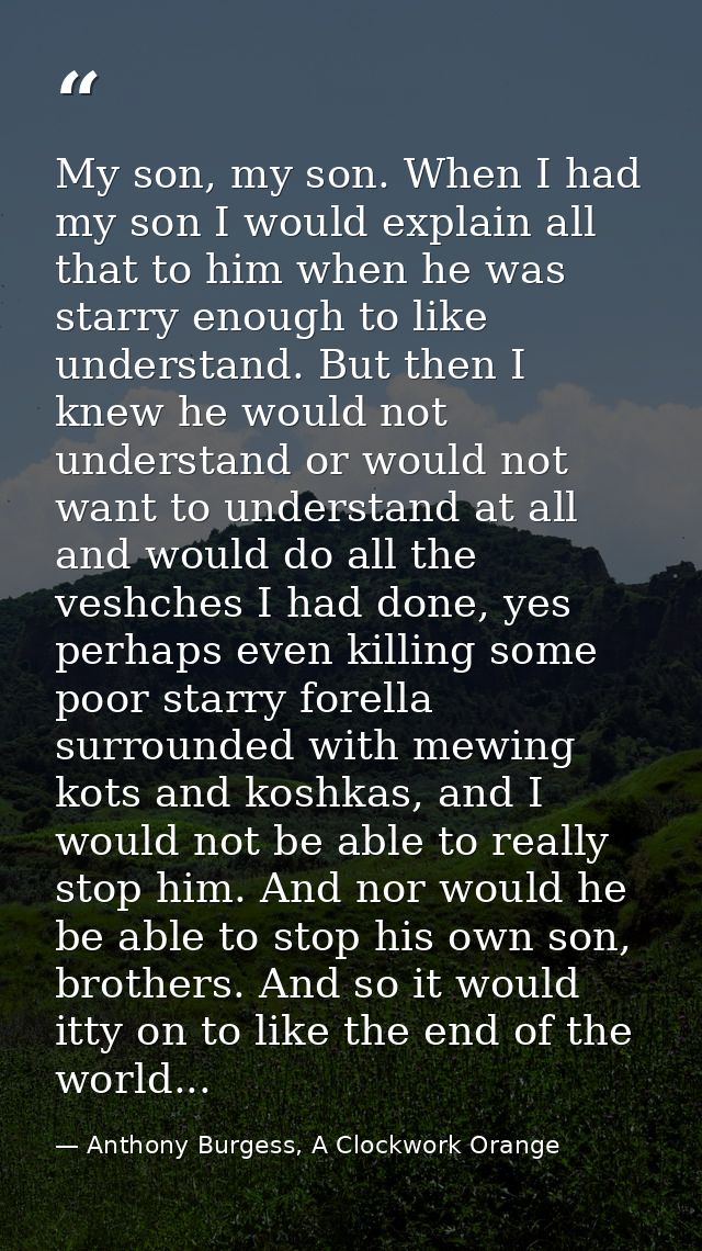 My son, my son. When I had my son I would explain all that to him when he was starry enough to like understand. But then — Anthony Burgess, A Clockwork Orange