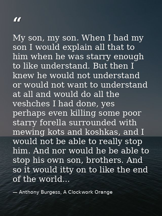 My son, my son. When I had my son I would explain all that to him when he was starry enough to like understand. But then — Anthony Burgess, A Clockwork Orange