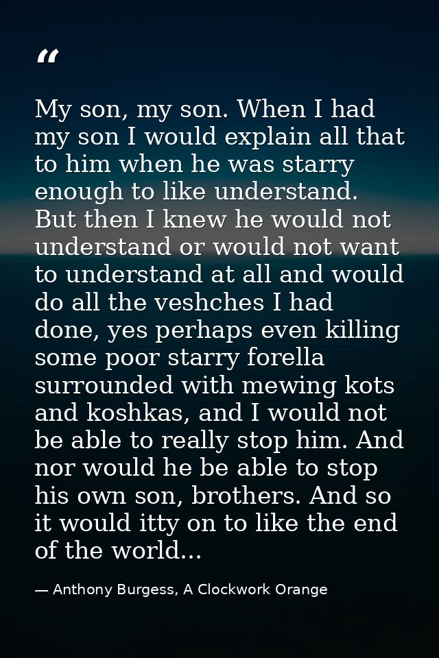 My son, my son. When I had my son I would explain all that to him when he was starry enough to like understand. But then — Anthony Burgess, A Clockwork Orange