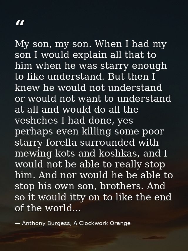 My son, my son. When I had my son I would explain all that to him when he was starry enough to like understand. But then — Anthony Burgess, A Clockwork Orange