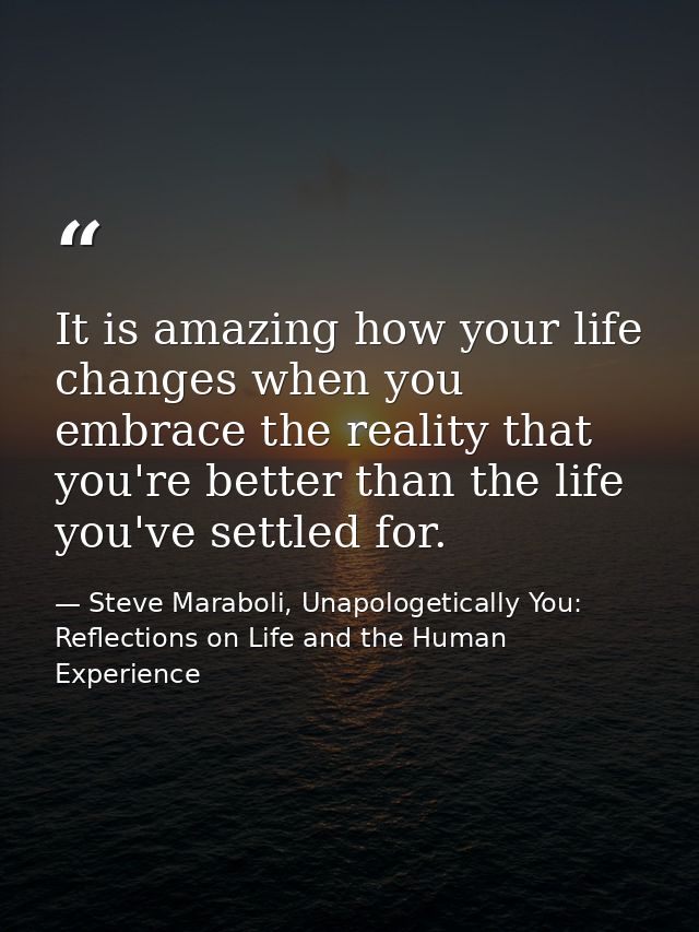 It is amazing how your life changes when you embrace the reality that you're better than the life you've settled for. — Steve Maraboli, Unapologetically You: Reflections on Life and the Human Experience
