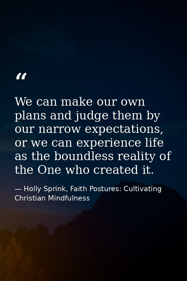 We can make our own plans and judge them by our narrow expectations, or we can experience life as the boundless reality  — Holly Sprink, Faith Postures: Cultivating Christian Mindfulness