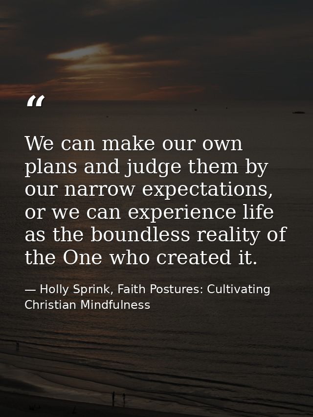 We can make our own plans and judge them by our narrow expectations, or we can experience life as the boundless reality  — Holly Sprink, Faith Postures: Cultivating Christian Mindfulness