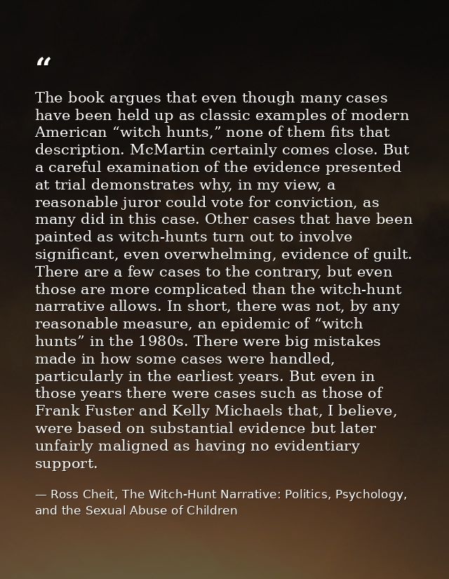 The book argues that even though many cases have been held up as classic examples of modern American “witch hunts,” none — Ross Cheit, The Witch-Hunt Narrative: Politics, Psychology, and the Sexual Abuse of Children