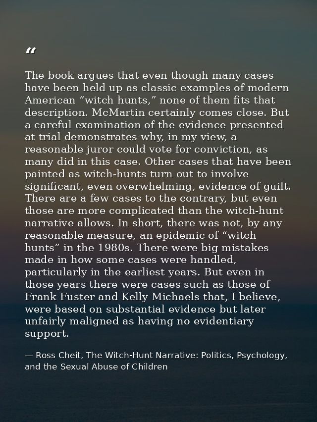 The book argues that even though many cases have been held up as classic examples of modern American “witch hunts,” none — Ross Cheit, The Witch-Hunt Narrative: Politics, Psychology, and the Sexual Abuse of Children