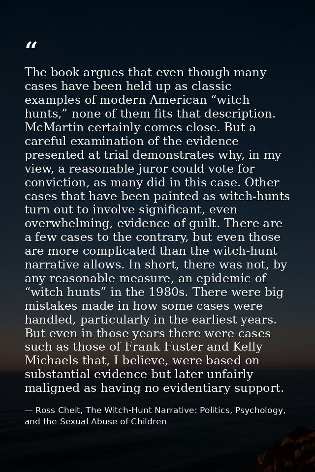The book argues that even though many cases have been held up as classic examples of modern American “witch hunts,” none — Ross Cheit, The Witch-Hunt Narrative: Politics, Psychology, and the Sexual Abuse of Children