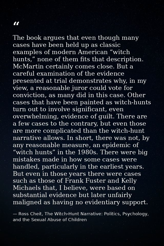 The book argues that even though many cases have been held up as classic examples of modern American “witch hunts,” none — Ross Cheit, The Witch-Hunt Narrative: Politics, Psychology, and the Sexual Abuse of Children
