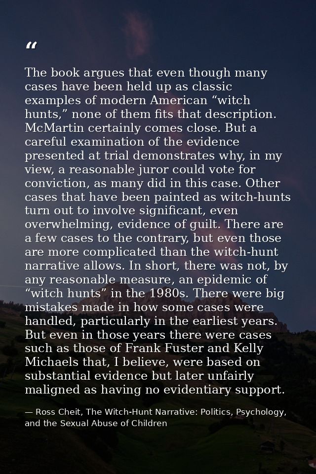 The book argues that even though many cases have been held up as classic examples of modern American “witch hunts,” none — Ross Cheit, The Witch-Hunt Narrative: Politics, Psychology, and the Sexual Abuse of Children