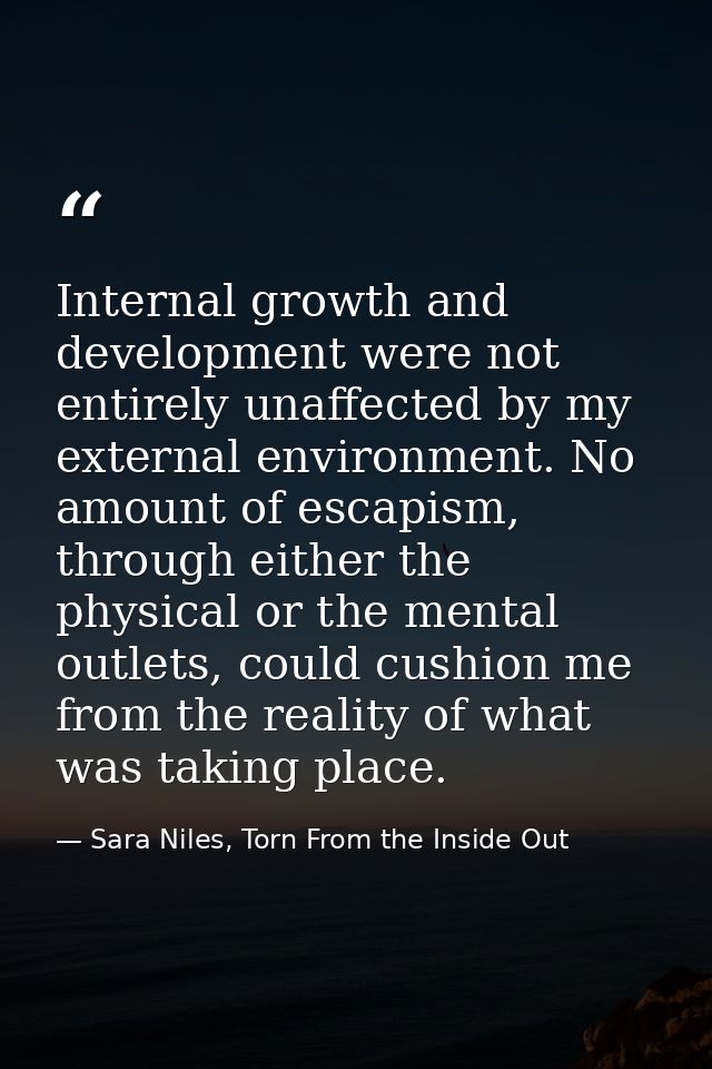 Internal growth and development were not entirely unaffected by my external environment. No amount of escapism, through  — Sara Niles, Torn From the Inside Out