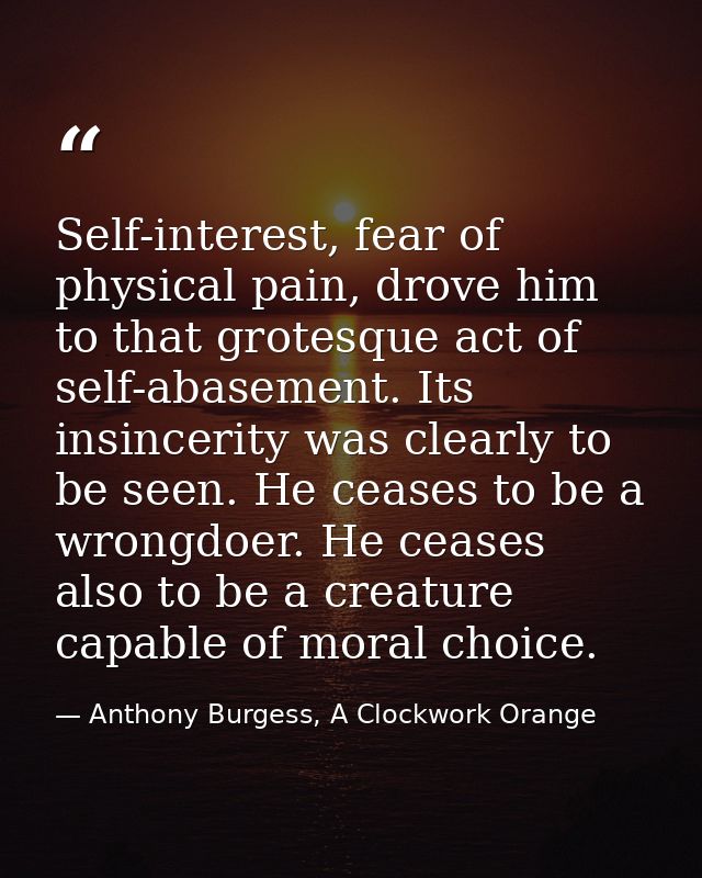 Self-interest, fear of physical pain, drove him to that grotesque act of self-abasement. Its insincerity was clearly to  — Anthony Burgess, A Clockwork Orange