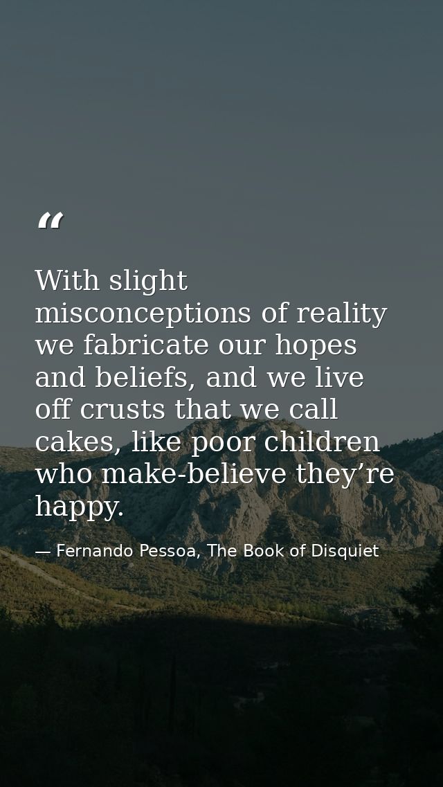 With slight misconceptions of reality we fabricate our hopes and beliefs, and we live off crusts that we call cakes, lik — Fernando Pessoa, The Book of Disquiet