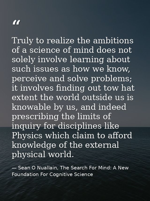 Truly to realize the ambitions of a science of mind does not solely involve learning about such issues as how we know, p — Sean O Nuallain, The Search For Mind: A New Foundation For Cognitive Science
