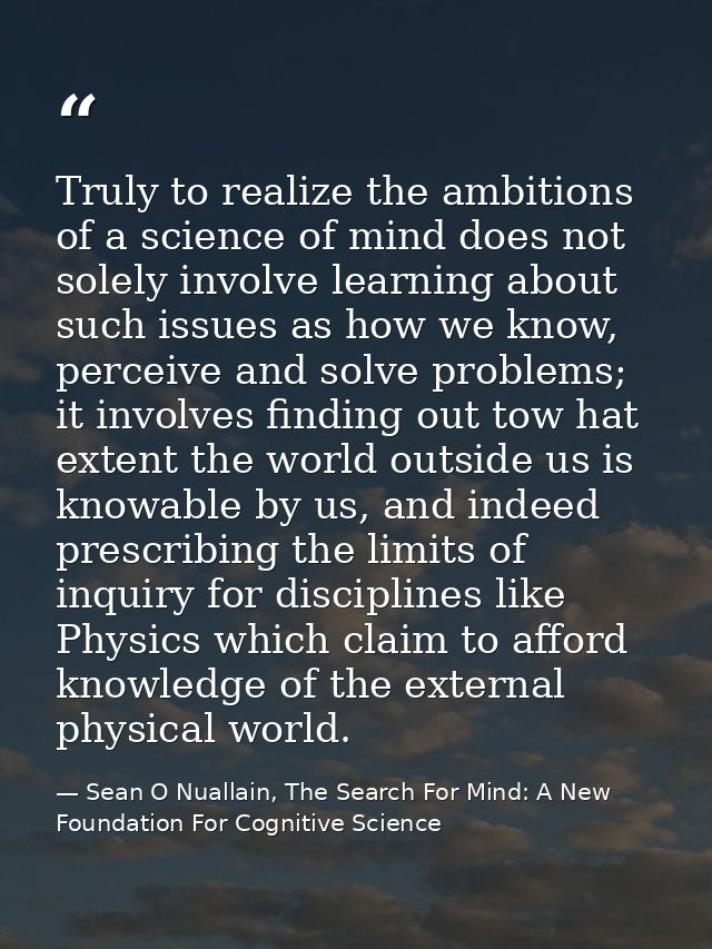 Truly to realize the ambitions of a science of mind does not solely involve learning about such issues as how we know, p — Sean O Nuallain, The Search For Mind: A New Foundation For Cognitive Science