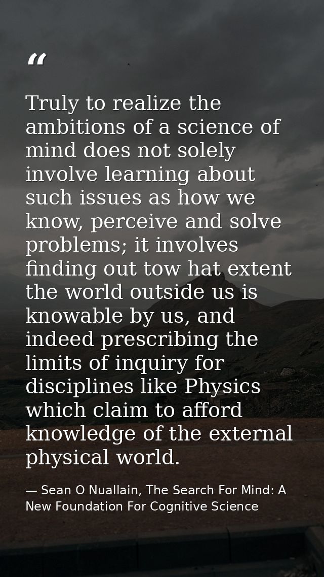 Truly to realize the ambitions of a science of mind does not solely involve learning about such issues as how we know, p — Sean O Nuallain, The Search For Mind: A New Foundation For Cognitive Science