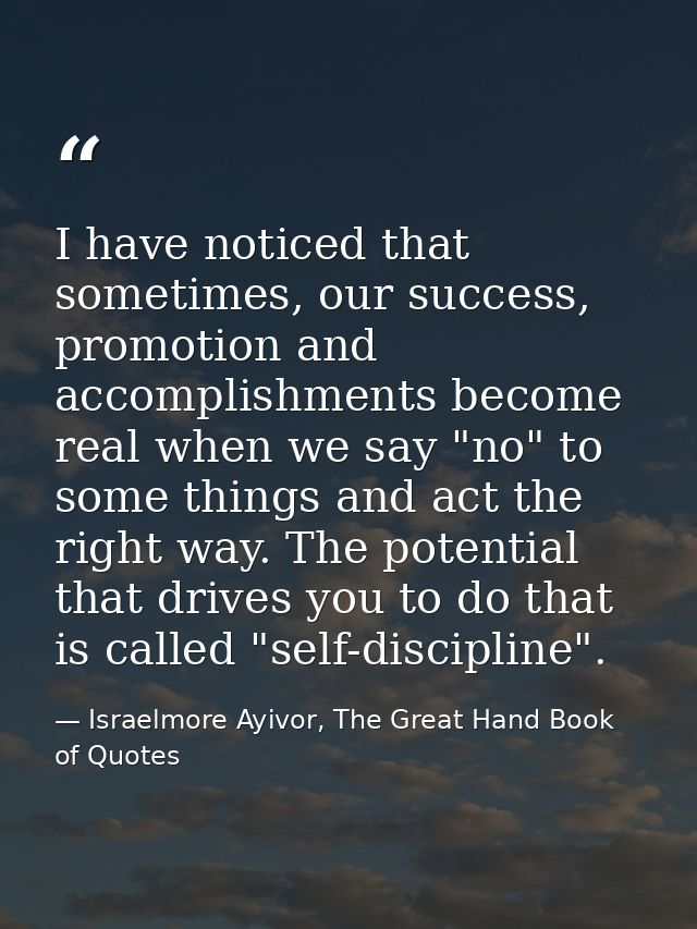 I have noticed that sometimes, our success, promotion and accomplishments become real when we say "no" to some things an — Israelmore Ayivor, The Great Hand Book of Quotes