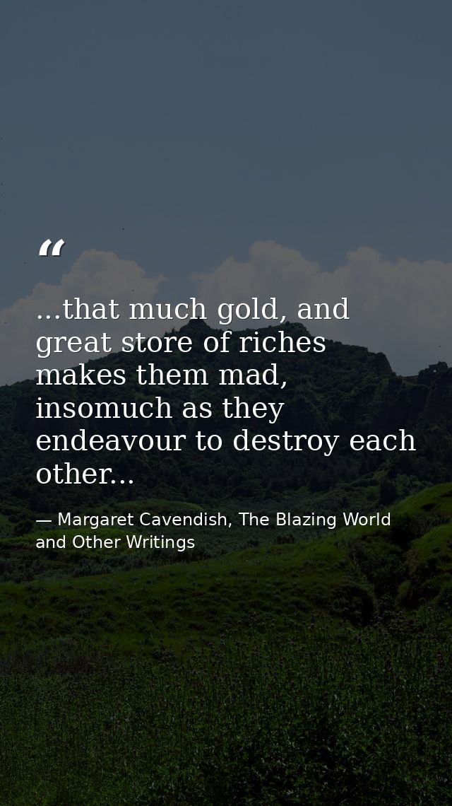...that much gold, and great store of riches makes them mad, insomuch as they endeavour to destroy each other... — Margaret Cavendish, The Blazing World and Other Writings