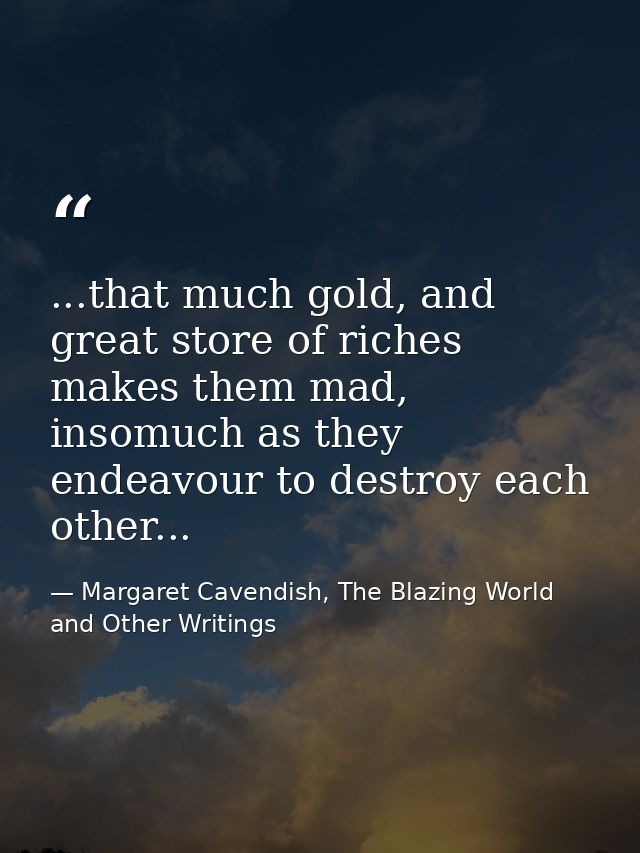 ...that much gold, and great store of riches makes them mad, insomuch as they endeavour to destroy each other... — Margaret Cavendish, The Blazing World and Other Writings