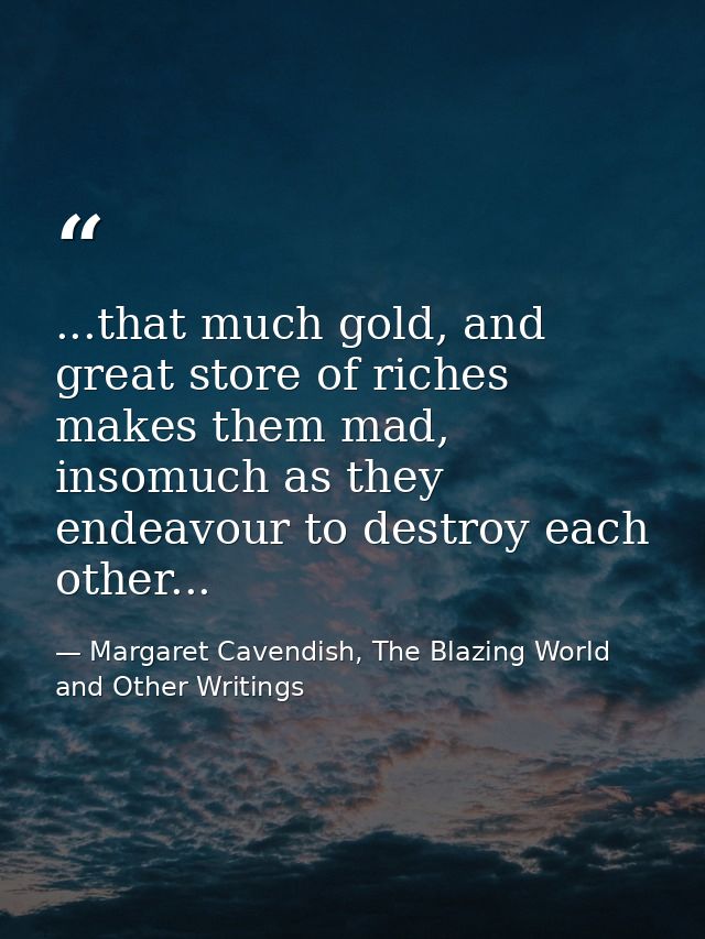 ...that much gold, and great store of riches makes them mad, insomuch as they endeavour to destroy each other... — Margaret Cavendish, The Blazing World and Other Writings