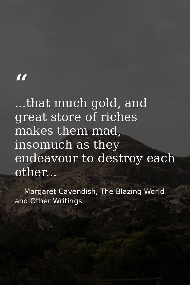 ...that much gold, and great store of riches makes them mad, insomuch as they endeavour to destroy each other... — Margaret Cavendish, The Blazing World and Other Writings