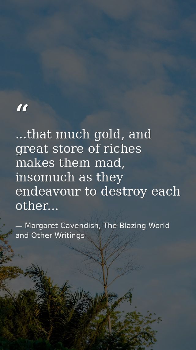 ...that much gold, and great store of riches makes them mad, insomuch as they endeavour to destroy each other... — Margaret Cavendish, The Blazing World and Other Writings
