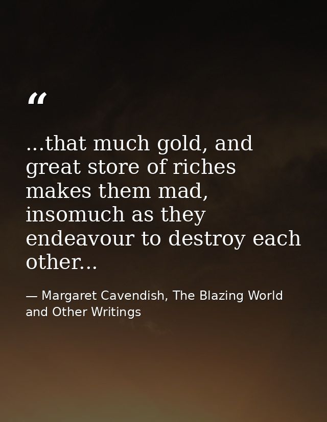 ...that much gold, and great store of riches makes them mad, insomuch as they endeavour to destroy each other... — Margaret Cavendish, The Blazing World and Other Writings