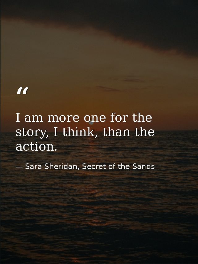 I am more one for the story, I think, than the action. — Sara Sheridan, Secret of the Sands