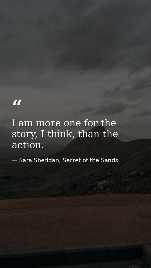 I am more one for the story, I think, than the action. — Sara Sheridan, Secret of the Sands