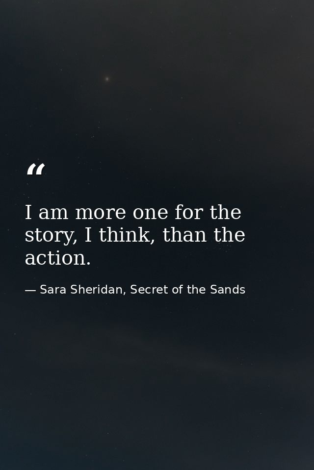 I am more one for the story, I think, than the action. — Sara Sheridan, Secret of the Sands