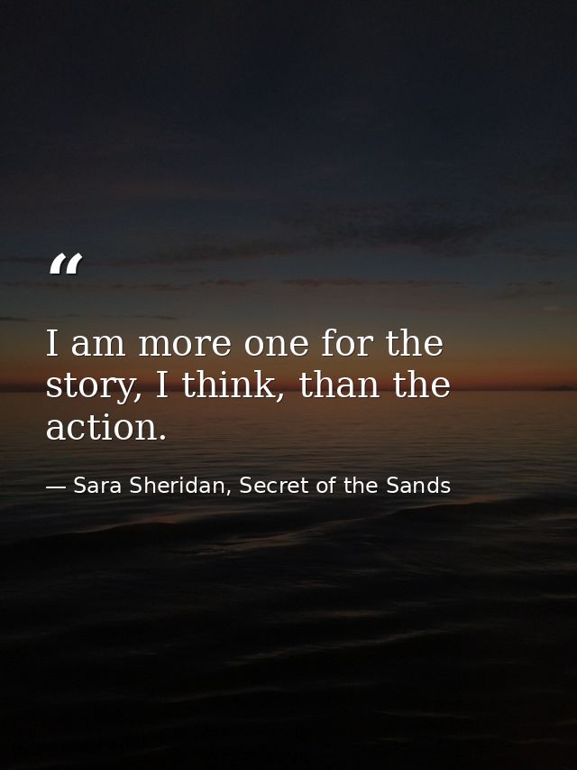 I am more one for the story, I think, than the action. — Sara Sheridan, Secret of the Sands