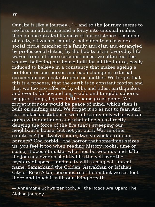 Our life is like a journey…’ – and so the journey seems to me less an adventure and a foray into unusual realms than a c — Annemarie Schwarzenbach, All the Roads Are Open: The Afghan Journey