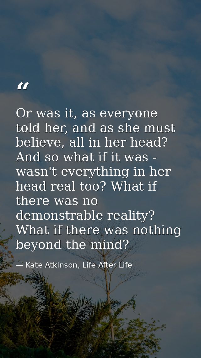 Or was it, as everyone told her, and as she must believe, all in her head? And so what if it was - wasn't everything in  — Kate Atkinson, Life After Life