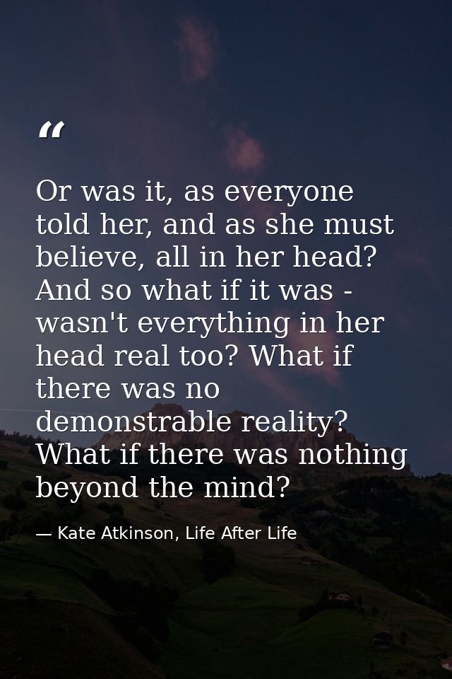Or was it, as everyone told her, and as she must believe, all in her head? And so what if it was - wasn't everything in  — Kate Atkinson, Life After Life
