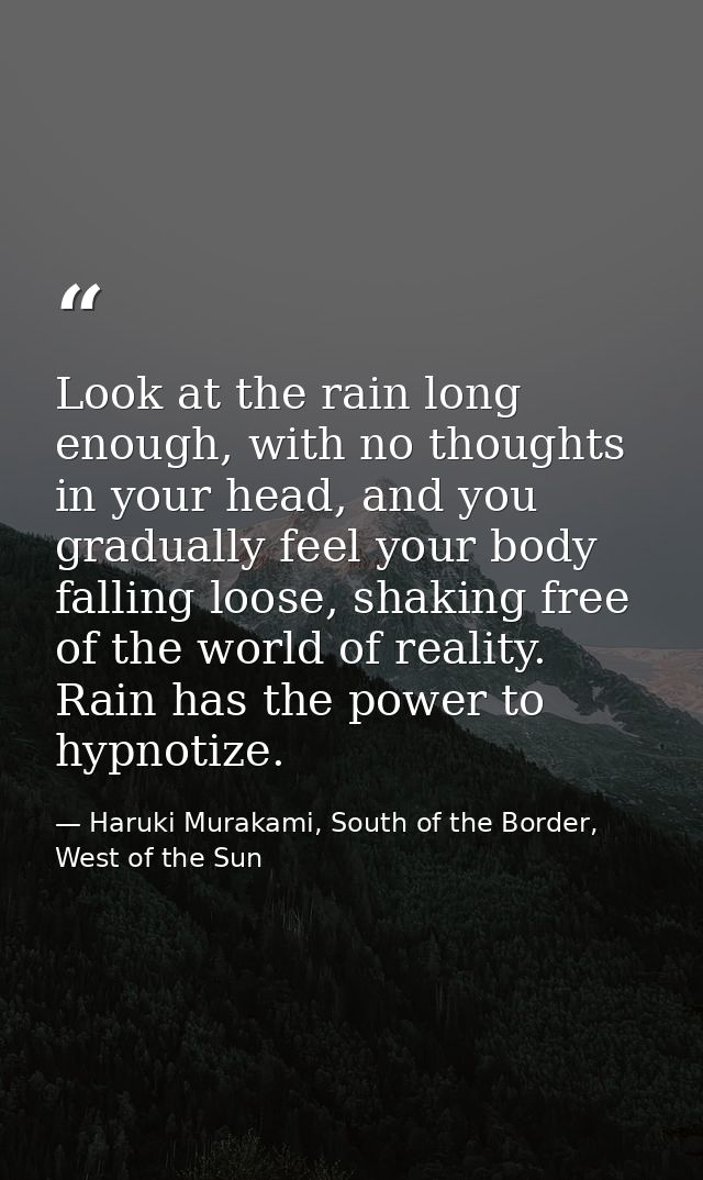Look at the rain long enough, with no thoughts in your head, and you gradually feel your body falling loose, shaking fre — Haruki Murakami, South of the Border, West of the Sun