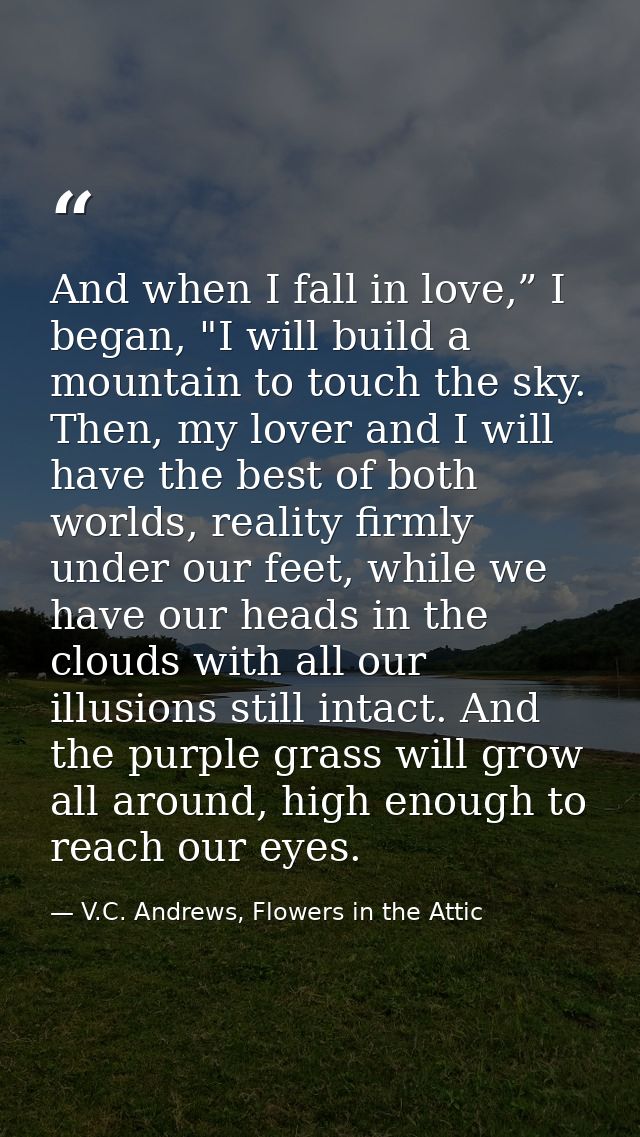 And when I fall in love,” I began, "I will build a mountain to touch the sky. Then, my lover and I will have the best of — V.C. Andrews, Flowers in the Attic