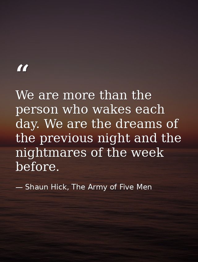 We are more than the person who wakes each day. We are the dreams of the previous night and the nightmares of the week b — Shaun Hick, The Army of Five Men