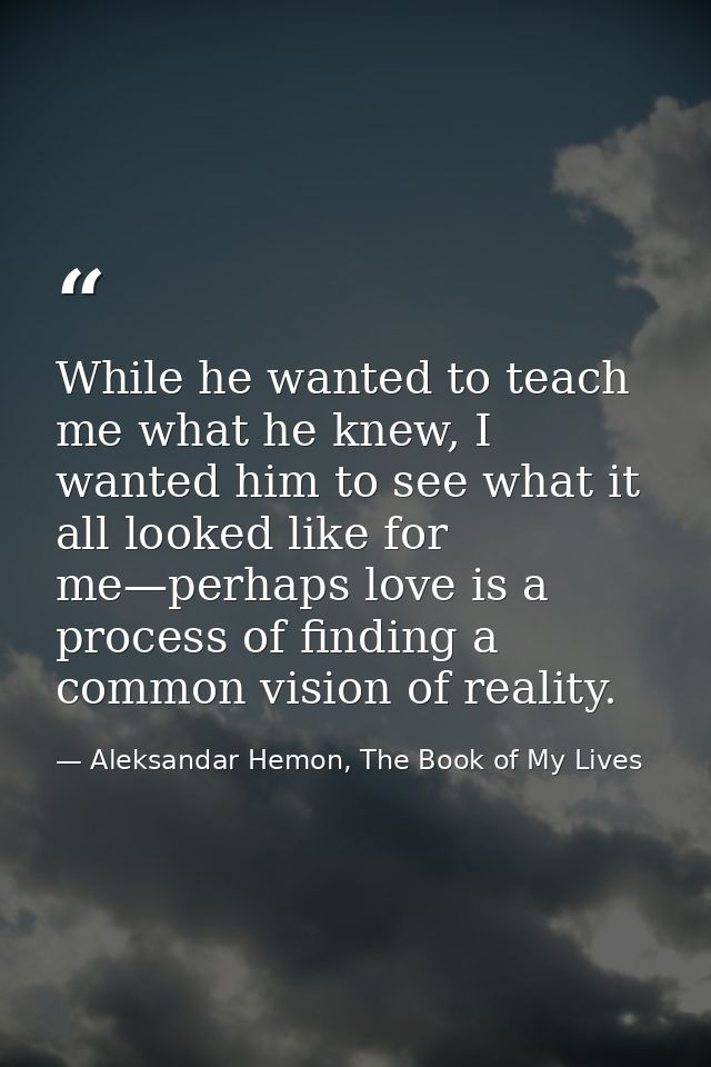 While he wanted to teach me what he knew, I wanted him to see what it all looked like for me—perhaps love is a process o — Aleksandar Hemon, The Book of My Lives
