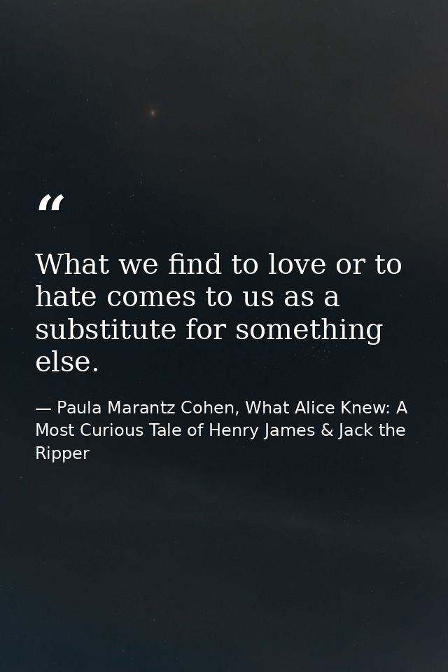 What we find to love or to hate comes to us as a substitute for something else. — Paula Marantz Cohen, What Alice Knew: A Most Curious Tale of Henry James & Jack the Ripper
