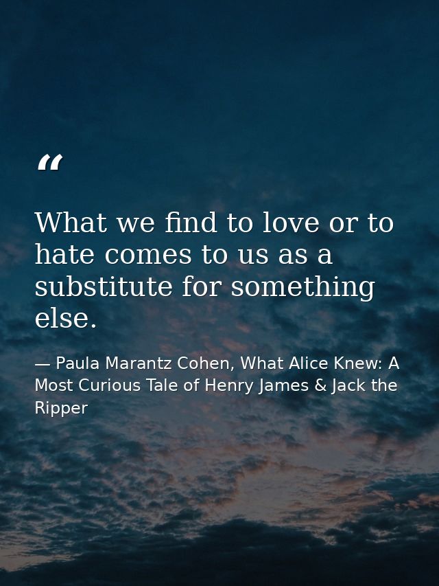 What we find to love or to hate comes to us as a substitute for something else. — Paula Marantz Cohen, What Alice Knew: A Most Curious Tale of Henry James & Jack the Ripper