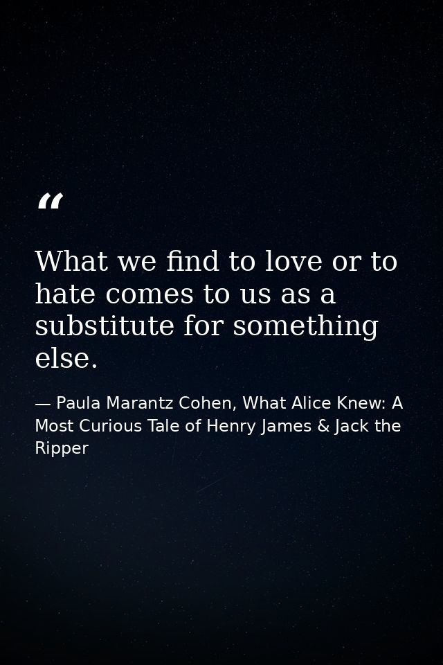 What we find to love or to hate comes to us as a substitute for something else. — Paula Marantz Cohen, What Alice Knew: A Most Curious Tale of Henry James & Jack the Ripper
