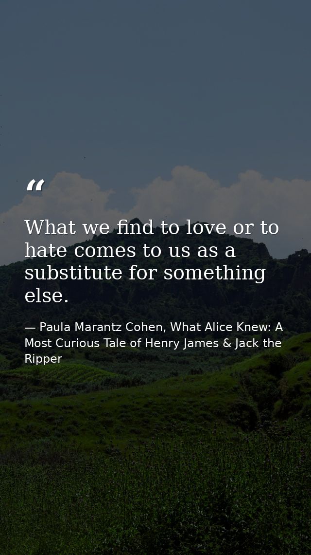 What we find to love or to hate comes to us as a substitute for something else. — Paula Marantz Cohen, What Alice Knew: A Most Curious Tale of Henry James & Jack the Ripper