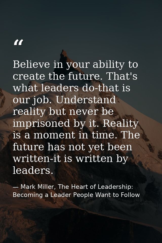 Believe in your ability to create the future. That's what leaders do-that is our job. Understand reality but never be im — Mark Miller, The Heart of Leadership: Becoming a Leader People Want to Follow